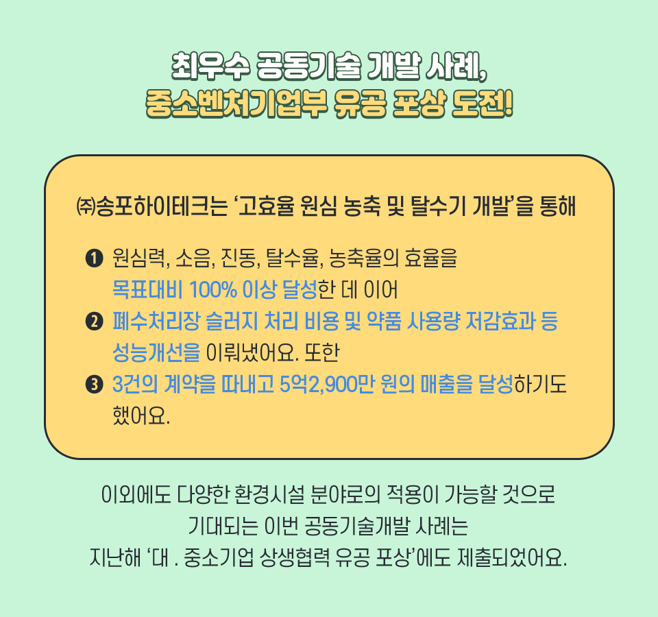 최우수 공동기술 개발 사례, 중소벤처기업부 유공 포상 도전!-㈜송포하이테크는 '고효율 원심 농축 및 탈수기 개발'을 통해 원심력, 소음, 진동, 탈수율, 농축율의 효율을 ➊목표대비 100% 이상 달성한 데 이어 ➋ 폐수처리장 슬러지 처리 비용 및 약품 사용량 저감효과 등 성능개선을 이뤄냈어요. 또한 ➌ 3건의 계약을 따내고 5억2,900만 원의 매출을 달성하기도 했어요. 이외에도 다양한 환경시설 분야로의 적용이 가능할 것으로 기대되는 이번 공동기술개발 사례는 지난해 '대 . 중소기업 상생협력 유공 포상'에도 제출되었어요.